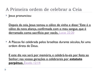A Primeira ordem de celebrar a Ceia
 Jesus pronunciou:
Depois da ceia, Jesus tomou o cálice de vinho e disse:“Este é o
cálice da nova aliança, confirmada com o meu sangue, que é
derramado como sacrifício por vocês. Lucas 22:20
 A Páscoa foi celebrada pelos Israelitas durante séculos, foi uma
ordem direta de Deus.
E este dia vos será por memória, e celebrá-lo-eis por festa ao
Senhor; nas vossas gerações o celebrareis por estatuto
perpétuo. Êxodo 12:14
 