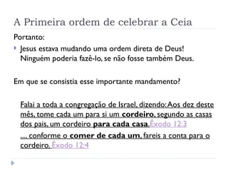 A Primeira ordem de celebrar a Ceia
Portanto:
 Jesus estava mudando uma ordem direta de Deus!
Ninguém poderia fazê-lo, se não fosse também Deus.
Em que se consistia esse importante mandamento?
Falai a toda a congregação de Israel, dizendo:Aos dez deste
mês, tome cada um para si um cordeiro, segundo as casas
dos pais, um cordeiro para cada casa.Êxodo 12:3
.... conforme o comer de cada um, fareis a conta para o
cordeiro. Êxodo 12:4
 