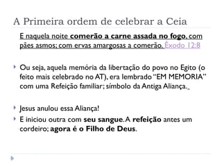 A Primeira ordem de celebrar a Ceia
E naquela noite comerão a carne assada no fogo, com
pães asmos; com ervas amargosas a comerão. Êxodo 12:8
 Ou seja, aquela memória da libertação do povo no Egito (o
feito mais celebrado no AT), era lembrado “EM MEMORIA”
com uma Refeição familiar; símbolo da Antiga Aliança.
 Jesus anulou essa Aliança!
 E iniciou outra com seu sangue.A refeição antes um
cordeiro; agora é o Filho de Deus.
 