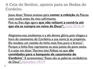 A Ceia do Senhor, aponta para as Bodas do
Cordeiro.
Jesus disse:“Estava ansioso para comer a refeição da Páscoa
com vocês antes do meu sofrimento.
Pois eu lhes digo agora que não voltarei a comê-la até
que ela se cumpra no reino de Deus”. Lucas 22:15,16
Alegremo-nos, exultemos e a ele demos glória, pois chegou a
hora do casamento do Cordeiro, e sua noiva já se preparou.
Ela recebeu um vestido do linho mais fino, puro e branco”.
Porque o linho fino representa os atos justos do povo santo.
E o anjo me disse:“Escreva isto: Felizes os que são
convidados para o banquete de casamento do
Cordeiro”. E acrescentou:“Essas são as palavras verdadeiras
de Deus”. Apocalipse 19:7-9
 