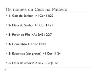 Os nomes da Ceia na Palavra
 1- Ceia do Senhor > I Cor 11:20
 2- Mesa do Senhor > I Cor 11:21
 3- Partir do Pão > At 2:42 / 20:7
 4- Comunhão > I Cor 10:16
 5- Eucaristia (dar graças) > I Cor 11:24
 6- Festa do amor > 2 Pe 2:13 e Jd 12
 