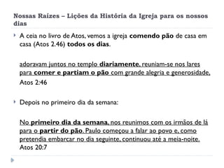 Nossas Raízes – Lições da História da Igreja para os nossos
dias
 A ceia no livro de Atos, vemos a igreja comendo pão de casa em
casa (Atos 2.46) todos os dias.
adoravam juntos no templo diariamente, reuniam-se nos lares
para comer e partiam o pão com grande alegria e generosidade,
Atos 2:46
 Depois no primeiro dia da semana:
No primeiro dia da semana, nos reunimos com os irmãos de lá
para o partir do pão. Paulo começou a falar ao povo e, como
pretendia embarcar no dia seguinte, continuou até a meia-noite.
Atos 20:7
 