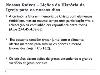 Nossas Raízes – Lições da História da
Igreja para os nossos dias
 A cerimônia feita em memória de Cristo, com elementos
simbólicos, mas ao mesmo tempo uma participação viva, a
celebração da comunhão era espontânea entre todos
(Atos 2.44,45; 4.32-35).
 Era costume também trazer junto com o alimento,
ofertas materiais para auxiliar os pobres e menos
favorecidos (veja 1 Co 16.2).
 Os cristãos davam ações de graças entendendo o grande
sacrifício de Jesus por eles.
 
