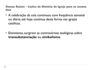Nossas Raízes – Lições da História da Igreja para os nossos
dias
 A celebração da ceia continuou com freqüência semanal
ou diária; até hoje continua desta forma nas igrejas
católicas.
 Entretanto, surgiram as controvérsias teológicas sobre
transubstanciação ou simbolismo.
 