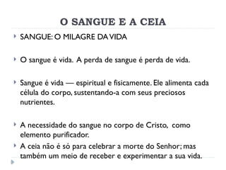O SANGUE E A CEIA
 SANGUE: O MILAGRE DAVIDA
 O sangue é vida. A perda de sangue é perda de vida.
 Sangue é vida — espiritual e fisicamente. Ele alimenta cada
célula do corpo, sustentando-a com seus preciosos
nutrientes.
 A necessidade do sangue no corpo de Cristo, como
elemento purificador.
 A ceia não é só para celebrar a morte do Senhor; mas
também um meio de receber e experimentar a sua vida.
 