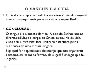 O SANGUE E A CEIA
 Em todo o campo da medicina, uma transfusão de sangue é
talvez o exemplo mais puro de saúde compartilhada.
 CONCLUSÃO:
O sangue é o alimento da vida. A ceia do Senhor une as
diversas células do corpo de Cristo ao seu rio de vida.
Cada célula está vinculada, unificada e banhada pelos
nutrientes de uma mesma origem.
Seja qual for a quantidade de energia que um organismo
consome em todas as formas, ela é igual à energia que foi
ingerida.
 