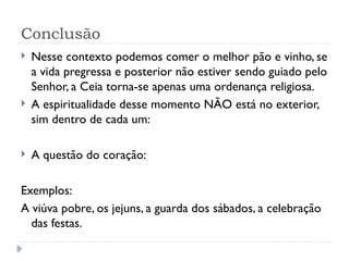 Conclusão
 Nesse contexto podemos comer o melhor pão e vinho, se
a vida pregressa e posterior não estiver sendo guiado pelo
Senhor, a Ceia torna-se apenas uma ordenança religiosa.
 A espiritualidade desse momento NÃO está no exterior,
sim dentro de cada um:
 A questão do coração:
Exemplos:
A viúva pobre, os jejuns, a guarda dos sábados, a celebração
das festas.
 