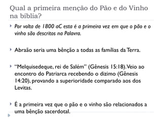 Qual a primeira menção do Pão e do Vinho
na bíblia?
 Por volta de 1800 aC esta é a primeira vez em que o pão e o
vinho são descritos na Palavra.
 Abraão seria uma bênção a todas as famílias da Terra.
 “Melquisedeque, rei de Salém” (Gênesis 15:18).Veio ao
encontro do Patriarca recebendo o dizimo (Gênesis
14:20), provando a superioridade comparado aos dos
Levitas.
 É a primeira vez que o pão e o vinho são relacionados a
uma bênção sacerdotal.
 