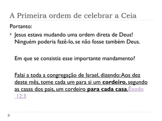 A Primeira ordem de celebrar a Ceia
Portanto:
 Jesus estava mudando uma ordem direta de Deus!
Ninguém poderia fazê-lo, se não fosse também Deus.
Em que se consistia esse importante mandamento?
Falai a toda a congregação de Israel, dizendo:Aos dez
deste mês, tome cada um para si um cordeiro, segundo
as casas dos pais, um cordeiro para cada casa.Êxodo
12:3
 