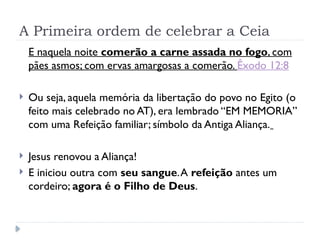 A Primeira ordem de celebrar a Ceia
E naquela noite comerão a carne assada no fogo, com
pães asmos; com ervas amargosas a comerão. Êxodo 12:8
 Ou seja, aquela memória da libertação do povo no Egito (o
feito mais celebrado no AT), era lembrado “EM MEMORIA”
com uma Refeição familiar; símbolo da Antiga Aliança.
 Jesus renovou a Aliança!
 E iniciou outra com seu sangue.A refeição antes um
cordeiro; agora é o Filho de Deus.
 