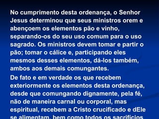 No cumprimento desta ordenança, o Senhor
Jesus determinou que seus ministros orem e
abençoem os elementos pão e vinho,
separando-os do seu uso comum para o uso
sagrado. Os ministros devem tomar e partir o
pão; tomar o cálice e, participando eles
mesmos desses elementos, dá-los também,
ambos aos demais comungantes.
De fato e em verdade os que recebem
exteriormente os elementos desta ordenança,
desde que comungando dignamente, pela fé,
não de maneira carnal ou corporal, mas
espiritual, recebem a Cristo crucificado e dEle

 