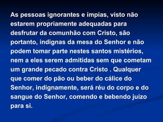As pessoas ignorantes e ímpias, visto não
estarem propriamente adequadas para
desfrutar da comunhão com Cristo, são
portanto, indignas da mesa do Senhor e não
podem tomar parte nestes santos mistérios,
nem a eles serem admitidas sem que cometam
um grande pecado contra Cristo . Qualquer
que comer do pão ou beber do cálice do
Senhor, indignamente, será réu do corpo e do
sangue do Senhor, comendo e bebendo juízo
para si.

 