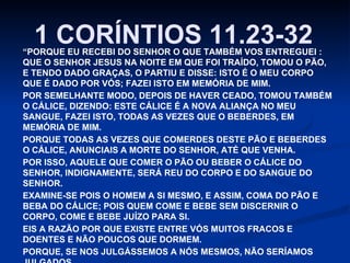 1 CORÍNTIOS 11.23-32

“PORQUE EU RECEBI DO SENHOR O QUE TAMBÉM VOS ENTREGUEI :
QUE O SENHOR JESUS NA NOITE EM QUE FOI TRAÍDO, TOMOU O PÃO,
E TENDO DADO GRAÇAS, O PARTIU E DISSE: ISTO É O MEU CORPO
QUE É DADO POR VÓS; FAZEI ISTO EM MEMÓRIA DE MIM.
POR SEMELHANTE MODO, DEPOIS DE HAVER CEADO, TOMOU TAMBÉM
O CÁLICE, DIZENDO: ESTE CÁLICE É A NOVA ALIANÇA NO MEU
SANGUE, FAZEI ISTO, TODAS AS VEZES QUE O BEBERDES, EM
MEMÓRIA DE MIM.
PORQUE TODAS AS VEZES QUE COMERDES DESTE PÃO E BEBERDES
O CÁLICE, ANUNCIAIS A MORTE DO SENHOR, ATÉ QUE VENHA.
POR ISSO, AQUELE QUE COMER O PÃO OU BEBER O CÁLICE DO
SENHOR, INDIGNAMENTE, SERÁ REU DO CORPO E DO SANGUE DO
SENHOR.
EXAMINE-SE POIS O HOMEM A SI MESMO, E ASSIM, COMA DO PÃO E
BEBA DO CÁLICE; POIS QUEM COME E BEBE SEM DISCERNIR O
CORPO, COME E BEBE JUÍZO PARA SI.
EIS A RAZÃO POR QUE EXISTE ENTRE VÓS MUITOS FRACOS E
DOENTES E NÃO POUCOS QUE DORMEM.
PORQUE, SE NOS JULGÁSSEMOS A NÓS MESMOS, NÃO SERÍAMOS

 