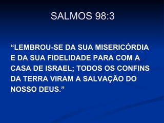SALMOS 98:3
“LEMBROU-SE DA SUA MISERICÓRDIA
E DA SUA FIDELIDADE PARA COM A
CASA DE ISRAEL; TODOS OS CONFINS
DA TERRA VIRAM A SALVAÇÃO DO
NOSSO DEUS.”

 