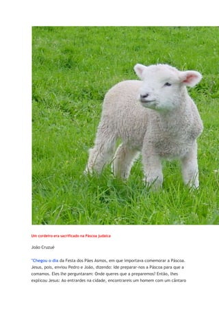 Um cordeiro era sacrificado na Páscoa judaica


João Cruzué


"Chegou o dia da Festa dos Pães Asmos, em que importava comemorar a Páscoa.
Jesus, pois, enviou Pedro e João, dizendo: Ide preparar-nos a Páscoa para que a
comamos. Eles lhe perguntaram: Onde queres que a preparemos? Então, lhes
explicou Jesus: Ao entrardes na cidade, encontrareis um homem com um cântaro
 