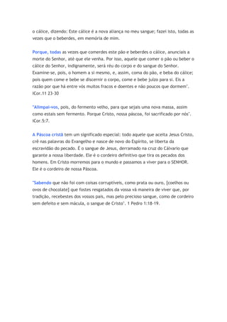 o cálice, dizendo: Este cálice é a nova aliança no meu sangue; fazei isto, todas as
vezes que o beberdes, em memória de mim.


Porque, todas as vezes que comerdes este pão e beberdes o cálice, anunciais a
morte do Senhor, até que ele venha. Por isso, aquele que comer o pão ou beber o
cálice do Senhor, indignamente, será réu do corpo e do sangue do Senhor.
Examine-se, pois, o homem a si mesmo, e, assim, coma do pão, e beba do cálice;
pois quem come e bebe se discernir o corpo, come e bebe juízo para si. Eis a
razão por que há entre vós muitos fracos e doentes e não poucos que dormem".
ICor.11 23-30


"Alimpai-vos, pois, do fermento velho, para que sejais uma nova massa, assim
como estais sem fermento. Porque Cristo, nossa páscoa, foi sacrificado por nós".
ICor.5:7.


A Páscoa cristã tem um significado especial: todo aquele que aceita Jesus Cristo,
crê nas palavras do Evangelho e nasce de novo do Espírito, se liberta da
escravidão do pecado. É o sangue de Jesus, derramado na cruz do Cálvario que
garante a nossa liberdade. Ele é o cordeiro definitivo que tira os pecados dos
homens. Em Cristo morremos para o mundo e passamos a viver para o SENHOR.
Ele é o cordeiro de nossa Páscoa.


"Sabendo que não foi com coisas corruptíveis, como prata ou ouro, [coelhos ou
ovos de chocolate] que fostes resgatados da vossa vã maneira de viver que, por
tradição, recebestes dos vossos pais, mas pelo precioso sangue, como de cordeiro
sem defeito e sem mácula, o sangue de Cristo". 1 Pedro 1:18-19.
 