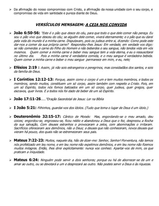  Da afirmação do nosso compromisso com Cristo, a afirmação da nossa unidade com o seu corpo, e
compromisso de vida em santidade e pureza diante de Deus.
VERSÍCULOS MENSAGEM: A CEIA NOS CONVIDA
 João 6:50-56: “Este é o pão que desce do céu, para que todo o que dele comer não pereça. Eu
sou o pão vivo que desceu do céu; se alguém dele comer, viverá eternamente; e o pão que eu darei
pela vida do mundo é a minha carne. Disputavam, pois os judeus entre si, dizendo: Como pode este
dar-nos a comer da sua própria carne? Respondeu-lhes Jesus: Em verdade, em verdade vos digo:
se não comerdes a carne do Filho do Homem e não beberdes o seu sangue, não tendes vida em vós
mesmos. Quem comer a minha carne e beber meu sangue tem a vida eterna, e eu o ressuscitarei
no último dia. Pois a minha carne é verdadeira comida, e o meu sangue é verdadeira bebida.
Quem comer a minha carne e beber o meu sangue permanece em mim, e eu, nele;
 Efésios 2:19 : Assim, já não sois estrangeiros e peregrinos, mas considadãos dos santos, e sois
da família de Deus.
 I Coríntios 12:12-13: Porque, assim como o corpo é um e tem muitos membros, e todos os
membros, sendo muitos, constituem um só corpo, assim também com respeito a Cristo. Pois, em
um só Espírito, todos nós fomos batizados em um só corpo, quer judeus, quer gregos, quer
escravos, quer livres. E a todos nós foi dado de beber de um só Espírito.
 João 17:11-26.....”Oração Sacerdotal de Jesus: Ler na Bíblia
 I João 5:21: Filhinhos, guardai-vos dos ídolos. (Tudo que toma o lugar de Deus é um ídolo.)
 Deuteronômio 32:15-17: Cântico de Moisés: Mas, engordando-se o meu amado, deu
coices; engordou-se, engrossou-se, ficou nédio e abandonou a Deus que o fez, desprezou a Rocha
da sua salvação, Com deuses estranhos o provocaram a zelos, com abominações o irritaram.
Sacrifícios ofereceram aos demônios, não a Deus; a deuses que não conheceram, novos deuses que
vieram há pouco, dos quais não se estremeceram seus pais.
 Mateus 7:22-23: Muitos, naquele dia, hão de dizer-me: Senhor, Senhor! Porventura, não temos
nós profetizado em teu nome, e em teu nome não expelimos demônios, e em teu nome não fizemos
muitos milagres. Então, lhes direi explicitamente: nunca vos conheci. Apartai-vos de mim, os que
praticam a iniquidade.
 Mateus 6:24: Ninguém pode servir a dois senhores; porque ou há de aborrecer-se de um e
amar ao outro, ou se devotará a um e desprezará ao outro. Não podeis servir a Deus e às riquezas.
 