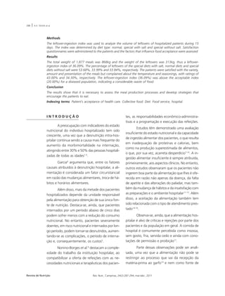 288 | A.A. SOUSA et al. 
Methods 
The leftover-ingestion index was used to analyze the volume of leftovers of hospitalized patients during 15 
days. The index was determined by diet type: normal, special with salt and special without salt. Satisfaction 
questionnaires were administered to the patients and the factors that influence food acceptance were assessed. 
Results 
The total weight of 1,877 meals was 868kg and the weight of the leftovers was 313kg, thus a leftover-ingestion 
index of 36.09%. The percentage of leftovers of the special diets with salt, normal diets and special 
diets without salt were 53.68%, 33.99% and 33.84%, respectively. The patients were satisfied with the variety, 
amount and presentation of the meals but complained about the temperature and seasonings, with ratings of 
43.00% and 34.30%, respectively. The leftover-ingestion index (36.09%) was above the acceptable index 
(20.00%) for a diseased population, indicating a considerable waste of food. 
Conclusion 
The results show that it is necessary to assess the meal production processes and develop strategies that 
encourage the patients to eat. 
Indexing terms: Patient’s acceptance of health care. Collective food. Diet. Food service, hospital. 
I N T R O D U Ç Ã O 
A preocupação com indicadores do estado 
nutricional do indivíduo hospitalizado tem sido 
crescente, uma vez que a desnutrição intra-hos-pitalar 
continua sendo a causa mais frequente do 
aumento da morbimortalidade na internação, 
atingindo entre 30% e 50% das pessoas hospitali-zadas 
de todas as idades1-3. 
Garcia4 argumenta que, entre os fatores 
causais atribuídos à desnutrição hospitalar, a ali-mentação 
é considerada um fator circunstancial 
em razão das mudanças alimentares, troca de há-bitos 
e horários alimentares. 
Além disso, mais da metade dos pacientes 
hospitalizados depende da unidade responsável 
pela alimentação para obtenção de sua única fon-te 
de nutrição. Destaca-se, ainda, que pacientes 
internados por um período abaixo de cinco dias 
podem sofrer menos com a redução do consumo 
nutricional. No entanto, pacientes severamente 
doentes, em risco nutricional e internados por lon-go 
período, podem tornar-se desnutridos, aumen-tando- 
se as complicações, o período de interna-ção 
e, consequentemente, os custos5. 
Nonino-Borges et al.6 destacam a comple-xidade 
do trabalho da instituição hospitalar, ao 
compatibilizar a oferta de refeições com as ne-cessidades 
nutricionais e terapêuticas dos pacien-tes, 
as responsabilidades econômico-administra-tivas 
e a programação e execução das refeições. 
Estudos têm demonstrado uma avaliação 
insuficiente do estado nutricional e da capacidade 
de ingestão alimentar dos pacientes, o que resulta 
em inadequação de proteínas e calorias, bem 
como na produção superestimada de alimentos, 
o que, por sua vez, acarreta desperdício7-10. A in-gestão 
alimentar insuficiente é sempre atribuída, 
primeiramente, aos aspectos clínicos. No entanto, 
outros estudos observaram que os pacientes não 
ingerem boa parte da alimentação que lhes é ofe-recida 
em razão não apenas da doença, da falta 
de apetite e das alterações do paladar, mas tam-bém 
da mudança de hábitos e da insatisfação com 
as preparações e o ambiente hospitalar11-13. Além 
disso, a aceitação da alimentação também tem 
sido relacionada com o tipo de atendimento pres-tado14- 
16. 
Observa-se, ainda, que a alimentação hos-pitalar 
é alvo de críticas e rejeições por parte dos 
pacientes e da população em geral. A comida de 
hospital é comumente percebida como insossa, 
sem gosto, fria, servida cedo e ainda com cono-tações 
de permissão e proibição17. 
Parte dessas observações pode ser anali-sada, 
uma vez que a alimentação não pode se 
restringir ao processo que vai da recepção da 
matéria-prima ao garfo10 e nem como fonte de 
Revista de Nutrição Rev. Nutr., Campinas, 24(2):287-294, mar./abr., 2011 
 