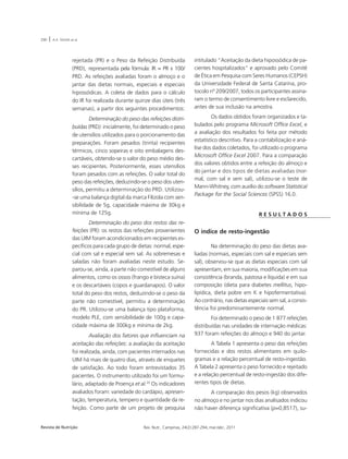 290 | A.A. SOUSA et al. 
rejeitada (PR) e o Peso da Refeição Distribuída 
(PRD), representada pela fórmula: IR = PR x 100/ 
PRD. As refeições avaliadas foram o almoço e o 
jantar das dietas normais, especiais e especiais 
hipossódicas. A coleta de dados para o cálculo 
do IR foi realizada durante quinze dias úteis (três 
semanas), a partir dos seguintes procedimentos: 
Determinação do peso das refeições distri-buídas 
(PRD): inicialmente, foi determinado o peso 
de utensílios utilizados para o porcionamento das 
preparações. Foram pesados (trinta) recipientes 
térmicos, cinco sopeiras e oito embalagens des-cartáveis, 
obtendo-se o valor do peso médio des-ses 
recipientes. Posteriormente, esses utensílios 
foram pesados com as refeições. O valor total do 
peso das refeições, deduzindo-se o peso dos uten-sílios, 
permitiu a determinação do PRD. Utilizou- 
-se uma balança digital da marca Filizola com sen-sibilidade 
de 5g, capacidade máxima de 30kg e 
mínima de 125g. 
Determinação do peso dos restos das re-feições 
(PR): os restos das refeições provenientes 
das UIM foram acondicionados em recipientes es-pecíficos 
para cada grupo de dietas: normal, espe-cial 
com sal e especial sem sal. As sobremesas e 
saladas não foram avaliadas neste estudo. Se-parou- 
se, ainda, a parte não comestível de alguns 
alimentos, como os ossos (frango e bisteca suína) 
e os descartáveis (copos e guardanapos). O valor 
total do peso dos restos, deduzindo-se o peso da 
parte não comestível, permitiu a determinação 
do PR. Utilizou-se uma balança tipo plataforma, 
modelo PLE, com sensibilidade de 100g e capa-cidade 
máxima de 300kg e mínima de 2kg. 
Avaliação dos fatores que influenciam na 
aceitação das refeições: a avaliação da aceitação 
foi realizada, ainda, com pacientes internados nas 
UIM há mais de quatro dias, através de enquetes 
de satisfação. Ao todo foram entrevistados 35 
pacientes. O instrumento utilizado foi um formu-lário, 
adaptado de Proença et al.20 Os indicadores 
avaliados foram: variedade do cardápio, apresen-tação, 
temperatura, tempero e quantidade da re-feição. 
Como parte de um projeto de pesquisa 
intitulado “Aceitação da dieta hipossódica de pa-cientes 
hospitalizados” e aprovado pelo Comitê 
de Ética em Pesquisa com Seres Humanos (CEPSH) 
da Universidade Federal de Santa Catarina, pro-tocolo 
nº 209/2007, todos os participantes assina-ram 
o termo de consentimento livre e esclarecido, 
antes de sua inclusão na amostra. 
Os dados obtidos foram organizados e ta-bulados 
pelo programa Microsoft Office Excel, e 
a avaliação dos resultados foi feita por método 
estatístico descritivo. Para a contabilização e aná-lise 
dos dados coletados, foi utilizado o programa 
Microsoft Office Excel 2007. Para a comparação 
dos valores obtidos entre a refeição do almoço e 
do jantar e dos tipos de dietas avaliadas (nor-mal, 
com sal e sem sal), utilizou-se o teste de 
Mann-Whitney, com auxílio do software Statistical 
Package for the Social Sciences (SPSS) 16.0. 
Revista de Nutrição Rev. Nutr., Campinas, 24(2):287-294, mar./abr., 2011 
R E S U L T A D O S 
O índice de resto-ingestão 
Na determinação do peso das dietas ava-liadas 
(normais, especiais com sal e especiais sem 
sal), observou-se que as dietas especiais com sal 
apresentam, em sua maioria, modificações em sua 
consistência (branda, pastosa e líquida) e em sua 
composição (dieta para diabetes mellitus, hipo-lipídica, 
dieta pobre em K e hipofermentativa). 
Ao contrário, nas dietas especiais sem sal, a consis-tência 
foi predominantemente normal. 
Foi determinado o peso de 1.877 refeições 
distribuídas nas unidades de internação médicas: 
937 foram refeições do almoço e 940 do jantar. 
A Tabela 1 apresenta o peso das refeições 
fornecidas e dos restos alimentares em quilo-gramas 
e a relação percentual de resto-ingestão. 
A Tabela 2 apresenta o peso fornecido e rejeitado 
e a relação percentual de resto-ingestão dos dife-rentes 
tipos de dietas. 
A comparação dos pesos (kg) observados 
no almoço e no jantar nos dias analisados indicou 
não haver diferença significativa (p=0,8517), su- 
 