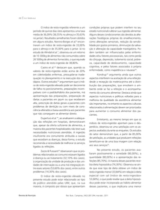 292 | A.A. SOUSA et al. 
O índice de resto-ingestão referente a um 
período de quinze dias úteis apresentou uma taxa 
média de 36,09% (36,55% no almoço e 35,63% 
no jantar). Resultados semelhantes foram obtidos 
em alguns estudos. Nonino-Borges et al.6 encon-traram 
um índice de resto-ingestão de 33,00% 
para o almoço e de 35,00% para o jantar. Já no 
estudo de Almdal et al.7, observou-se um retorno 
de 10.300kg de alimentos não consumidos sobre 
26.500kg de alimentos fornecidos, o que equivale 
a um índice de resto-ingestão de 38,80%. 
Castro et al.22 destacam que, quando os 
valores de resto-ingestão estão acima de 20% 
em coletividades enfermas, pressupõe-se inade-quação 
no planejamento e na execução dos car-dápios. 
Outros estudos7,8 argumentam que o índi-ce 
de resto-ingestão elevado pode ser decorrente 
de falha no porcionamento, preparações incom-patíveis 
com o padrão/hábito dos pacientes, má 
apresentação das preparações, preparação de 
dietas a pacientes em jejum ou que receberam 
alta, prescrição de dietas gerais a pacientes com 
problemas de dentição ou com níveis de cons-ciência 
alterados e baixa assistência aos pacientes 
que não conseguem se alimentar direito. 
Dupertuis et al.14, ao analisarem a adequa-ção 
das refeições em hospitais, demonstraram 
que, apesar da oferta suficiente de alimentos, a 
maioria dos pacientes hospitalizados não teve suas 
necessidades nutricionais atendidas. A ingestão 
insuficiente era comumente atribuída a causas 
que excediam as doenças; dessa forma, o estudo 
recomenda a necessidade de melhorar os serviços 
ligados às refeições. 
Zazzo & Puissant23 observaram que os pro-blemas 
relacionados ao consumo estavam ligados 
à doença ou ao tratamento (32,10% dos casos), 
à organização da unidade de produção e das uni-dades 
de internação ou a uma má integração en-tre 
esses setores (53,60% dos casos), entre outros 
problemas (14,30% dos casos). 
O índice de resto-ingestão elevado no 
presente estudo pode estar relacionado ao tipo 
de público atendido pelas UIM, que, na sua 
maioria, é composto por idosos que apresentam 
condições próprias que podem interferir no seu 
estado nutricional e alterar sua ingestão alimentar. 
Alguns desses condicionantes são devidos às alte-rações 
fisiológicas próprias do envelhecimento, 
como alterações sensoriais, redução da sensibi-lidade 
por gostos primários, diminuição da saliva-ção 
e alteração da capacidade mastigatória. Po-dem 
também ser influenciados pelas enfermi-dades 
e/ou fatores psicossociais, tais como perda 
do cônjuge, depressão, isolamento social, pobre-za, 
capacidade de deslocamento, capacidade 
cognitiva, e pelos fatores associados à própria 
enfermidade, como inapetência e náuseas24. 
Kondrup10 argumenta ainda que outros 
aspectos interferem na aceitação de uma refeição: 
desde a recepção da matéria-prima até a distri-buição 
das preparações, que envolvem o am-biente 
onde se faz a refeição e o acompanha-mento 
do consumo alimentar. Destaca ainda que 
aspectos nutricionais e políticas voltadas para a 
melhoria da qualidade da assistência alimentar 
são importantes, no entanto os aspectos culturais 
relacionados à alimentação devem ser priorizados 
para aumentar o consumo alimentar dos pa-cientes. 
Entretanto, ao mesmo tempo em que os 
índices de resto-ingestão apontam para o des-perdício, 
observou-se uma satisfação com os as-pectos 
avaliados durante as enquetes. Os estudos 
do setor demonstram que, a partir de 85,00% 
de satisfação, as unidades que produzem refeições 
beneficiam-se de uma boa imagem com relação 
aos seus serviços25. 
No presente estudo, os pacientes ava-liaram 
positivamente a variedade (80,00%), a 
quantidade (80,00%) e a apresentação das re-feições 
(85,70%). A maioria desses pacientes rece-bia 
dieta hipossódica (74,30%). Observou-se ain-da 
que esse tipo de dieta obteve um índice de 
resto-ingestão menor (33,84%) em relação à dieta 
especial com sal (índice de resto-ingestão= 
53,68%), o que pode revelar que a dieta hipossó-dica 
pode estar incorporada ao hábito alimentar 
desses pacientes, o que implicaria uma menor 
Revista de Nutrição Rev. Nutr., Campinas, 24(2):287-294, mar./abr., 2011 
 