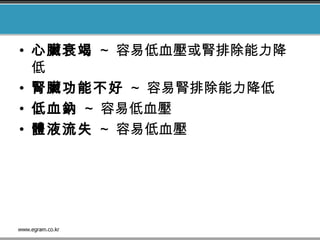 • 心臟衰竭 ~ 容易低血壓或腎排除能力降
低
• 腎臟功能不好 ~ 容易腎排除能力降低
• 低血鈉 ~ 容易低血壓
• 體液流失 ~ 容易低血壓
 