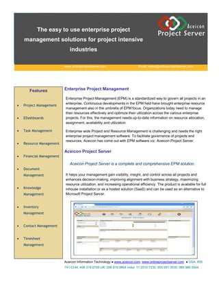 The easy to use enterprise project
    management solutions for project intensive
                              industries

                           www.onlineprojectserver.com                     Email: sales@onlineprojectserver.com




       Features            Enterprise Project Management

                           Enterprise Project Management (EPM) is a standardized way to govern all projects in an
                           enterprise. Continuous developments in the EPM field have brought enterprise resource
   Project Management
                           management also in the umbrella of EPM focus. Organizations today need to manage
                           their resources effectively and optimize their utilization across the various enterprise
   EDashboards            projects. For this, the management needs up-to-date information on resource allocation,
                           assignment, availability and utilization.

   Task Management        Enterprise wide Project and Resource Management is challenging and needs the right
                           enterprise project management software. To facilitate governance of projects and
                           resources, Aceicon has come out with EPM software viz. Aceicon Project Server.
   Resource Management

                           Aceicon Project Server
   Financial Management

                              Aceicon Project Server is a complete and comprehensive EPM solution.
   Document
    Management             It helps your management gain visibility, insight, and control across all projects and
                           enhances decision-making, improving alignment with business strategy, maximizing
                           resource utilization, and increasing operational efficiency. The product is available for full
   Knowledge              inhouse installation or as a hosted solution (SaaS) and can be used as an alternative to
    Management             Microsoft Project Server.


   Inventory
    Management


   Contact Management


   Timesheet
    Management



                           Aceicon Information Technology ● www.aceicon.com, www.onlineprojectserver.com ● USA: 856
                           741 0144, 408 318 6708 UK: 208 819 9804 India: 11 2510 7330, 955 591 3030, 989 986 0544
 