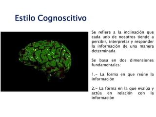 Se refiere a la inclinación que
cada uno de nosotros tiende a
percibir, interpretar y responder
la información de una manera
determinada
Se basa en dos dimensiones
fundamentales:
1.- La forma en que reúne la
información
2.- La forma en la que evalúa y
actúa en relación con la
información
Estilo Cognoscitivo
 