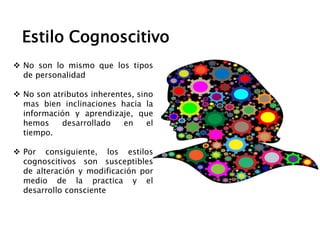  No son lo mismo que los tipos
de personalidad
 No son atributos inherentes, sino
mas bien inclinaciones hacia la
información y aprendizaje, que
hemos desarrollado en el
tiempo.
 Por consiguiente, los estilos
cognoscitivos son susceptibles
de alteración y modificación por
medio de la practica y el
desarrollo consciente
Estilo Cognoscitivo
 