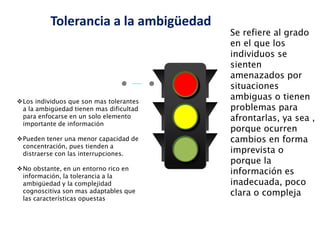 Se refiere al grado
en el que los
individuos se
sienten
amenazados por
situaciones
ambiguas o tienen
problemas para
afrontarlas, ya sea ,
porque ocurren
cambios en forma
imprevista o
porque la
información es
inadecuada, poco
clara o compleja
Los individuos que son mas tolerantes
a la ambigüedad tienen mas dificultad
para enfocarse en un solo elemento
importante de información
Pueden tener una menor capacidad de
concentración, pues tienden a
distraerse con las interrupciones.
No obstante, en un entorno rico en
información, la tolerancia a la
ambigüedad y la complejidad
cognoscitiva son mas adaptables que
las características opuestas
Tolerancia a la ambigüedad
 