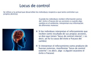 Se refiere a la actitud que desarrollan los individuos respecto a que tanto controlan sus
propios destinos
Cuando los individuos reciben información acerca
del éxito o fracaso de sus acciones o cuando algo
cambia en el ambiente, interpretan esa información
de diferentes maneras
 Si los individuos interpretan el reforzamiento que
reciben como resultado de sus propias acciones,
se dice que tienen “locus de control interno”, ( es
decir, yo fui la causa del éxito o fracaso del
cambio)
 Si interpretan el reforzamiento como producto de
fuerzas externas, manifiestan “locus de control
externo” ( es decir, algo o alguien ocasiono el
éxito o fracaso)
Locus de control
 