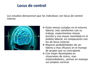 Locus de control
 Están menos aislados en el entorno
laboral, más satisfechos con su
trabajo, experimentan menos
tensión y una mayor movilidad en el
ámbito laboral, en comparación con
los de locus externo
 Mayores probabilidades de ser
lideres y mas eficaces en el manejo
de grupos que su contraparte
 Con mejor desempeño en
situaciones de stress, mas
emprendedores,, activos en manejar
sus propias carreras
Los estudios demuestran que los individuos con locus de control
interno:
 
