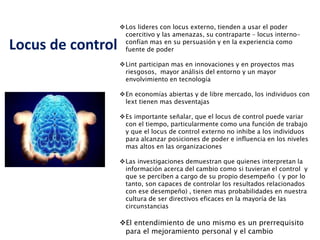 Locus de control
Los lideres con locus externo, tienden a usar el poder
coercitivo y las amenazas, su contraparte – locus interno-
confían mas en su persuasión y en la experiencia como
fuente de poder
Lint participan mas en innovaciones y en proyectos mas
riesgosos, mayor análisis del entorno y un mayor
envolvimiento en tecnología
En economías abiertas y de libre mercado, los individuos con
lext tienen mas desventajas
Es importante señalar, que el locus de control puede variar
con el tiempo, particularmente como una función de trabajo
y que el locus de control externo no inhibe a los individuos
para alcanzar posiciones de poder e influencia en los niveles
mas altos en las organizaciones
Las investigaciones demuestran que quienes interpretan la
información acerca del cambio como si tuvieran el control y
que se perciben a cargo de su propio desempeño ( y por lo
tanto, son capaces de controlar los resultados relacionados
con ese desempeño) , tienen mas probabilidades en nuestra
cultura de ser directivos eficaces en la mayoría de las
circunstancias
El entendimiento de uno mismo es un prerrequisito
para el mejoramiento personal y el cambio
 