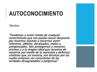AUTOCONOCIMIENTO
Maslow
“Tendemos a sentir miedo de cualquier
conocimiento que nos pueda causar desprecio
por nosotros mismos o hacernos sentir
inferiores ,débiles, devaluados, malos o
avergonzados. Nos protegemos a nosotros
mismos y a la imagen ideal que tenemos de
nosotros por medio de la represión y defensas
similares que ,en esencia, son técnicas por las
cuales evitamos ser conscientes de las
verdades desagradables o peligrosas”
 
