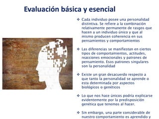  Cada individuo posee una personalidad
distintiva. Se refiere a la combinación
relativamente permanente de rasgos que
hacen a un individuo único y que al
mismo producen coherencia en sus
pensamientos y comportamientos
 Las diferencias se manifiestan en ciertos
tipos de comportamientos, actitudes,
reacciones emocionales y patrones de
pensamiento. Esos patrones singulares
son la personalidad
 Existe un gran desacuerdo respecto a
que tanto la personalidad se aprende o
esta determinada por aspectos
biológicos o genéticos
 Lo que nos hace únicos podría explicarse
evidentemente por la predisposición
genética que tenemos al hacer.
 Sin embargo, una parte considerable de
nuestro comportamiento es aprendido y
Evaluación básica y esencial
 