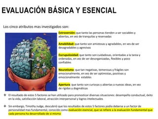 EVALUACIÓN BÁSICA Y ESENCIAL
Extroversión: que tanto las personas tienden a ser sociables y
abiertas, en vez de tranquilas y reservadas
Amabilidad: que tanto son amistosas y agradables, en ves de ser
desagradables y agresivas
Escrupulosidad: que tanto son cuidadosas, orientadas a la tarea y
ordenadas, en vez de ser desorganizadas, flexibles y poco
confiables
Neurotismo: que tan negativas, temerosas y frágiles son
emocionalmente, en vez de ser optimistas, positivas y
emocionalmente estables
Apertura: que tanto son curiosas y abiertas a nuevas ideas, en vez
de rígidas y dogmáticas
 El resultado de estos 5 factores se han utilizado para pronosticar diversas situaciones: desempeño conductual, éxito
en la vida, satisfacción laboral, atracción interpersonal y logros intelectuales
 Sin embargo, Timothy Judge, descubrió que los resultados de estos 5 factores podía deberse a un factor de
personalidad mas fundamental, conocido como evaluación esencial, que se refiere a la evaluación fundamental que
cada persona ha desarrollado de si misma
Los cinco atributos mas investigados son:
 