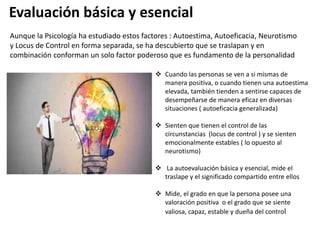  Cuando las personas se ven a si mismas de
manera positiva, o cuando tienen una autoestima
elevada, también tienden a sentirse capaces de
desempeñarse de manera eficaz en diversas
situaciones ( autoeficacia generalizada)
 Sienten que tienen el control de las
circunstancias (locus de control ) y se sienten
emocionalmente estables ( lo opuesto al
neurotismo)
 La autoevaluación básica y esencial, mide el
traslape y el significado compartido entre ellos
 Mide, el grado en que la persona posee una
valoración positiva o el grado que se siente
valiosa, capaz, estable y dueña del control
Aunque la Psicología ha estudiado estos factores : Autoestima, Autoeficacia, Neurotismo
y Locus de Control en forma separada, se ha descubierto que se traslapan y en
combinación conforman un solo factor poderoso que es fundamento de la personalidad
Evaluación básica y esencial
 