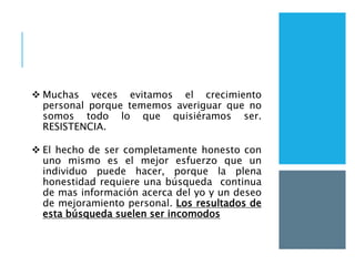  Muchas veces evitamos el crecimiento
personal porque tememos averiguar que no
somos todo lo que quisiéramos ser.
RESISTENCIA.
 El hecho de ser completamente honesto con
uno mismo es el mejor esfuerzo que un
individuo puede hacer, porque la plena
honestidad requiere una búsqueda continua
de mas información acerca del yo y un deseo
de mejoramiento personal. Los resultados de
esta búsqueda suelen ser incomodos
 
