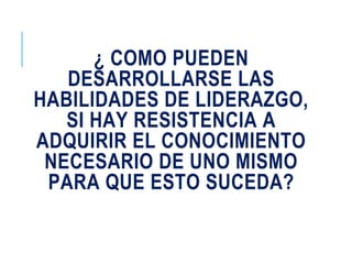 ¿ COMO PUEDEN
DESARROLLARSE LAS
HABILIDADES DE LIDERAZGO,
SI HAY RESISTENCIA A
ADQUIRIR EL CONOCIMIENTO
NECESARIO DE UNO MISMO
PARA QUE ESTO SUCEDA?
 