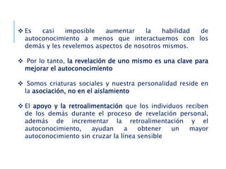  Es casi imposible aumentar la habilidad de
autoconocimiento a menos que interactuemos con los
demás y les revelemos aspectos de nosotros mismos.
 Por lo tanto, la revelación de uno mismo es una clave para
mejorar el autoconocimiento
 Somos criaturas sociales y nuestra personalidad reside en
la asociación, no en el aislamiento
 El apoyo y la retroalimentación que los individuos reciben
de los demás durante el proceso de revelación personal,
además de incrementar la retroalimentación y el
autoconocimiento, ayudan a obtener un mayor
autoconocimiento sin cruzar la línea sensible
 