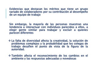 Evidencias que destacan los méritos que tiene un grupo
variado de colaboradores por su contribución al desempeño
de un equipo de trabajo
Sin embargo, la mayoría de las personas muestran una
tendencia a interactuar con individuos parecidos a ellos, a
elegir gente similar para trabajar y excluir a quienes
parecen diferentes
 La falta de diversidad afecta la creatividad, la solución de
problemas complejos y la probabilidad que los colegas de
trabajo desafíen el punto de vista de la figura de la
autoridad.
 También afecta el reconocimiento de los cambios en el
ambiente y las respuestas adecuadas y novedosas
 
