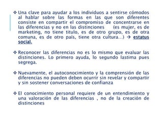  Una clave para ayudar a los individuos a sentirse cómodos
al hablar sobre las formas en las que son diferentes
consiste en compartir el compromiso de concentrarse en
las diferencias y no en las distinciones (es mujer, es de
marketing, no tiene titulo, es de otro grupo, es de otra
comuna, es de otro país, tiene otra cultura…)  estatus
social.
 Reconocer las diferencias no es lo mismo que evaluar las
distinciones. Lo primero ayuda, lo segundo lastima pues
segrega.
 Nuevamente, el autoconocimiento y la comprensión de las
diferencias no pueden deben ocurrir sin revelar y compartir
y sin sostener conversaciones de confianza
 El conocimiento personal requiere de un entendimiento y
una valoración de las diferencias , no de la creación de
distinciones
 