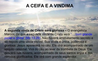 A CEIFA E A VINDIMA
A segunda vinda de Cristo será gloriosa – O evangelista
Marcos diz que a segunda vinda de Cristo será “… com grande
poder e glória” (Mc 13.26). Não haverá arrebatamento secreto e
só depois uma vinda visível. Sua vinda é única, poderosa e
gloriosa. Jesus aparecerá no céu. Ele virá acompanhado de um
séquito celestial. Virá do céu ao soar da trombeta de Deus. Ele
descerá nas nuvens, acompanhado de seus santos anjos e dos
remidos glorificados. Ele virá com grande esplendor.
 