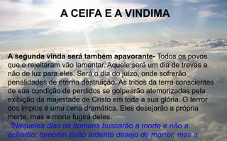 A CEIFA E A VINDIMA
A segunda vinda será também apavorante- Todos os povos
que o rejeitaram vão lamentar. Aquele será um dia de trevas e
não de luz para eles. Será o dia do juízo, onde sofrerão
penalidades de eterna destruição. As tribos da terra conscientes
de sua condição de perdidos se golpearão atemorizadas pela
exibição da majestade de Cristo em toda a sua glória. O terror
dos impios é uma cena dramática. Eles desejarão a própria
morte, mas a morte fugirá deles.
"Naqueles dias os homens buscarão a morte e não a
acharão; também terão ardente desejo de morrer, mas a
 