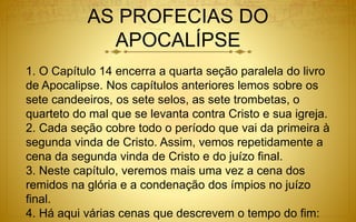 AS PROFECIAS DO
APOCALÍPSE
1. O Capítulo 14 encerra a quarta seção paralela do livro
de Apocalipse. Nos capítulos anteriores lemos sobre os
sete candeeiros, os sete selos, as sete trombetas, o
quarteto do mal que se levanta contra Cristo e sua igreja.
2. Cada seção cobre todo o período que vai da primeira à
segunda vinda de Cristo. Assim, vemos repetidamente a
cena da segunda vinda de Cristo e do juízo final.
3. Neste capítulo, veremos mais uma vez a cena dos
remidos na glória e a condenação dos ímpios no juízo
final.
4. Há aqui várias cenas que descrevem o tempo do fim:
 