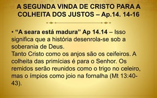 A SEGUNDA VINDA DE CRISTO PARA A
COLHEITA DOS JUSTOS – Ap.14. 14-16
• “A seara está madura” Ap 14.14 – Isso
significa que a história desenrola-se sob a
soberania de Deus.
Tanto Cristo como os anjos são os ceifeiros. A
colheita das primícias é para o Senhor. Os
remidos serão reunidos como o trigo no celeiro,
mas o ímpios como joio na fornalha (Mt 13:40-
43).
 