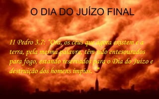 II Pedro 3.7: “Ora, os céus que agora existem e a
terra, pela mesma palavra, têm sido entesourados
para fogo, estando reservados para o Dia do Juízo e
destruição dos homens ímpios. "
O DIA DO JUÍZO FINAL
 
