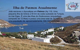  1
João escreveu o Apocalipse em Patmos (Ap 1:9). Uma
pequena ilha da Grécia a 55 km da costa sudoeste da Turquia,
no mar Egeu. É uma das ilhas do Dodecaneso (arquipélago
composto de 12 ilhas) e possui uma área total de 34,6 km² e
uma população de, aproximadamente, três mil habitantes
 