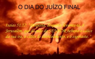 Isaias 51.17: “Desperta, desperta, levanta-te, ó
Jerusalém, que da mão do SENHOR bebeste o cálice
da sua ira, o cálice de atordoamento, e o esgotaste. "
O DIA DO JUÍZO FINAL
 