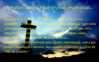 Apocalípse 21.2,10,27: “Vi também a cidade santa, a nova
Jerusalém, que descia do céu, da parte de Deus, ataviada como noiva
adornada para o seu esposo....e me transportou, em espírito, até a
uma grande e elevada montanha e me mostrou a santa cidade,
Jerusalém, que descia do céu, da parte de Deus,...
Nela, nunca jamais penetrará coisa alguma contaminada, nem o que
pratica abominação e mentira, mas somente os inscritos no Livro da
Vida do Cordeiro "
Apocalípse 14.20: E o lagar foi pisado fora da cidade....
 
