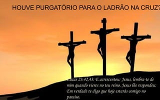 HOUVE PURGATÓRIO PARA O LADRÃO NA CRUZ?
Lucas 23.42,43: E acrescentou: Jesus, lembra-te de
mim quando vieres no teu reino. Jesus lhe respondeu:
Em verdade te digo que hoje estarás comigo no
paraíso.
 